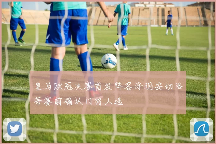 皇马欧冠决赛首发阵容浮现安切洛蒂赛前确认门将人选