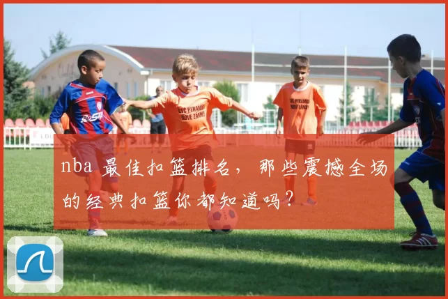 nba 最佳扣篮排名，那些震撼全场的经典扣篮你都知道吗？