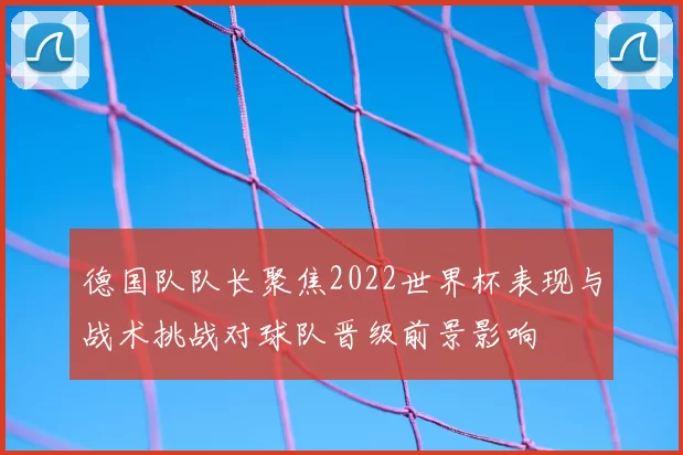 德国队队长聚焦2022世界杯表现与战术挑战对球队晋级前景影响