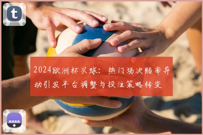 2024欧洲杯买球：热门场次赔率异动引发平台调整与投注策略转变