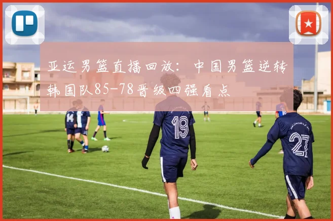 亚运男篮直播回放：中国男篮逆转韩国队85-78晋级四强看点