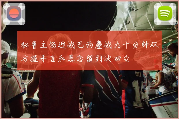 秘鲁主场迎战巴西鏖战九十分钟双方握手言和悬念留到次回合