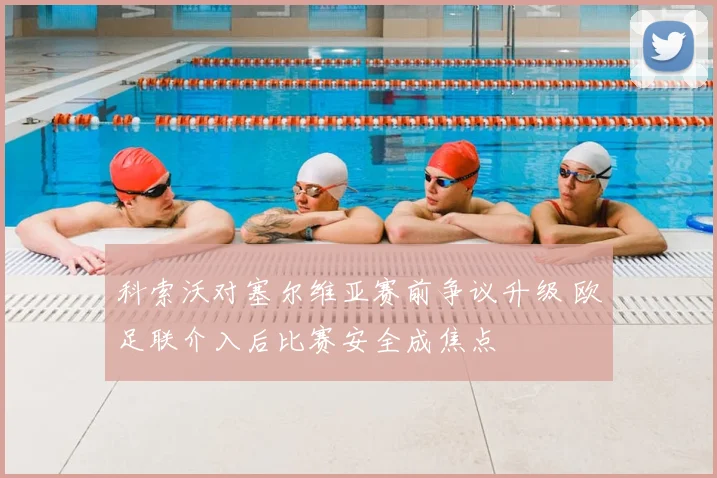 科索沃对塞尔维亚赛前争议升级 欧足联介入后比赛安全成焦点