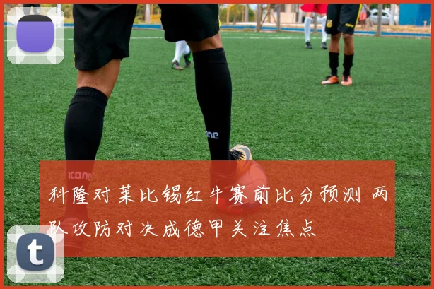 科隆对莱比锡红牛赛前比分预测 两队攻防对决成德甲关注焦点