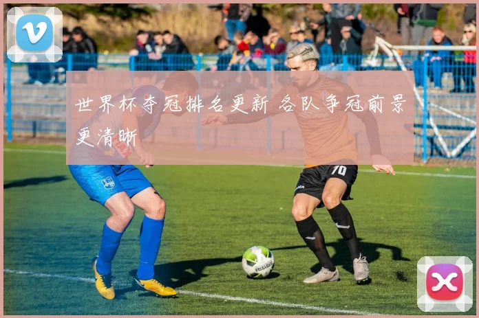 世界杯夺冠排名更新 各队争冠前景更清晰