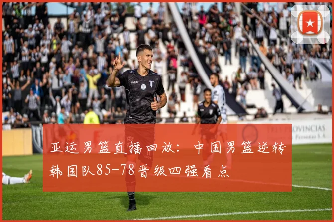 亚运男篮直播回放：中国男篮逆转韩国队85-78晋级四强看点