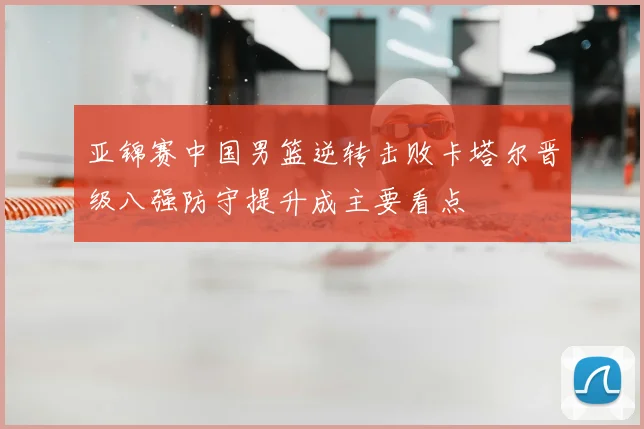 亚锦赛中国男篮逆转击败卡塔尔晋级八强防守提升成主要看点