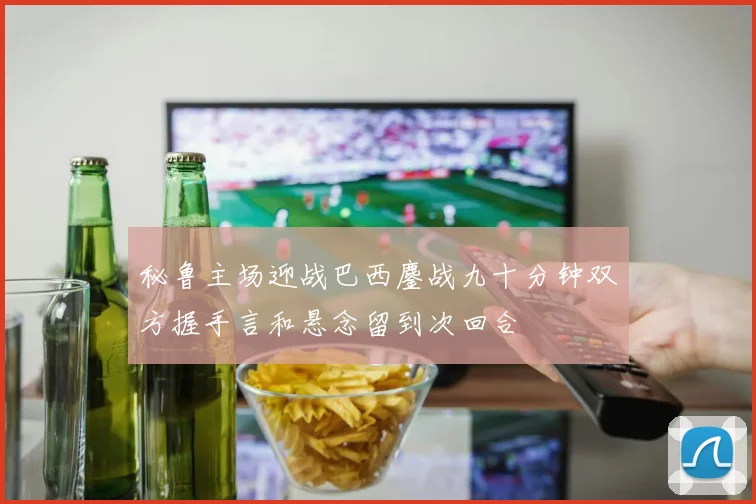 秘鲁主场迎战巴西鏖战九十分钟双方握手言和悬念留到次回合