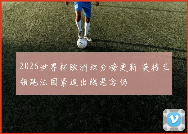 2026世界杯欧洲积分榜更新 英格兰领跑法国紧追出线悬念仍